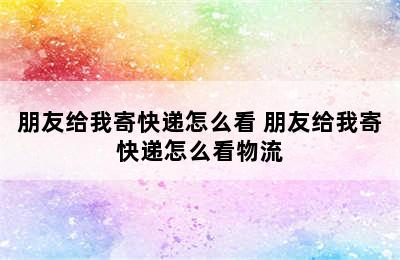 朋友给我寄快递怎么看 朋友给我寄快递怎么看物流